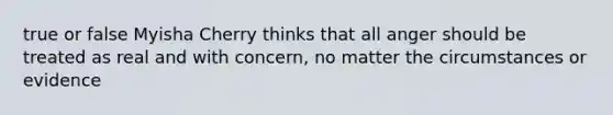 true or false Myisha Cherry thinks that all anger should be treated as real and with concern, no matter the circumstances or evidence