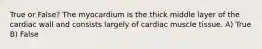 True or False? The myocardium is the thick middle layer of the cardiac wall and consists largely of cardiac muscle tissue. A) True B) False