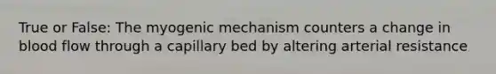 True or False: The myogenic mechanism counters a change in blood flow through a capillary bed by altering arterial resistance