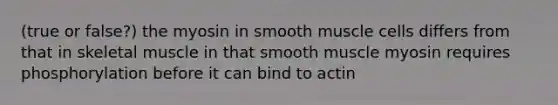 (true or false?) the myosin in smooth muscle cells differs from that in skeletal muscle in that smooth muscle myosin requires phosphorylation before it can bind to actin