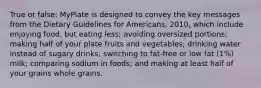 True or false: MyPlate is designed to convey the key messages from the Dietary Guidelines for Americans, 2010, which include enjoying food, but eating less; avoiding oversized portions; making half of your plate fruits and vegetables; drinking water instead of sugary drinks; switching to fat-free or low fat (1%) milk; comparing sodium in foods; and making at least half of your grains whole grains.