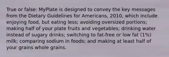 True or false: MyPlate is designed to convey the key messages from the Dietary Guidelines for Americans, 2010, which include enjoying food, but eating less; avoiding oversized portions; making half of your plate fruits and vegetables; drinking water instead of sugary drinks; switching to fat-free or low fat (1%) milk; comparing sodium in foods; and making at least half of your grains whole grains.