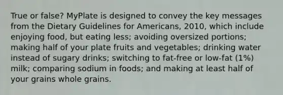 True or false? MyPlate is designed to convey the key messages from the Dietary Guidelines for Americans, 2010, which include enjoying food, but eating less; avoiding oversized portions; making half of your plate fruits and vegetables; drinking water instead of sugary drinks; switching to fat-free or low-fat (1%) milk; comparing sodium in foods; and making at least half of your grains whole grains.