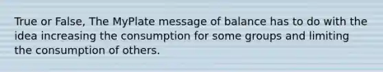 True or False, The MyPlate message of balance has to do with the idea increasing the consumption for some groups and limiting the consumption of others.