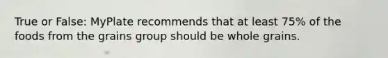 True or False: MyPlate recommends that at least 75% of the foods from the grains group should be whole grains.