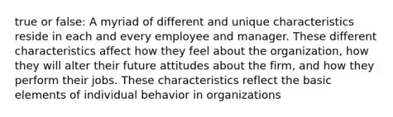 true or false: A myriad of different and unique characteristics reside in each and every employee and manager. These different characteristics affect how they feel about the organization, how they will alter their future attitudes about the firm, and how they perform their jobs. These characteristics reflect the basic elements of individual behavior in organizations