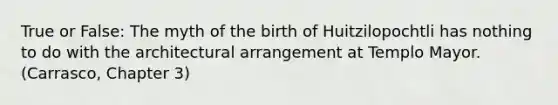 True or False: The myth of the birth of Huitzilopochtli has nothing to do with the architectural arrangement at Templo Mayor. (Carrasco, Chapter 3)