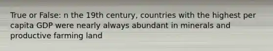 True or False: n the 19th century, countries with the highest per capita GDP were nearly always abundant in minerals and productive farming land