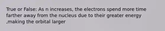 True or False: As n increases, the electrons spend more time farther away from the nucleus due to their greater energy ,making the orbital larger