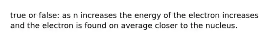 true or false: as n increases the energy of the electron increases and the electron is found on average closer to the nucleus.