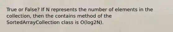 True or False? If N represents the number of elements in the collection, then the contains method of the SortedArrayCollection class is O(log2N).