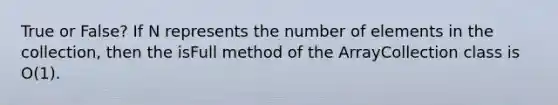 True or False? If N represents the number of elements in the collection, then the isFull method of the ArrayCollection class is O(1).