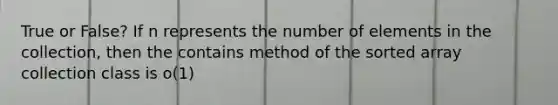 True or False? If n represents the number of elements in the collection, then the contains method of the sorted array collection class is o(1)