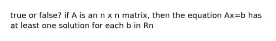 true or false? if A is an n x n matrix, then the equation Ax=b has at least one solution for each b in Rn