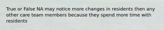 True or False NA may notice more changes in residents then any other care team members because they spend more time with residents