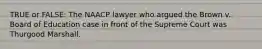 TRUE or FALSE: The NAACP lawyer who argued the Brown v. Board of Education case in front of the Supreme Court was Thurgood Marshall.