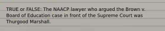 TRUE or FALSE: The NAACP lawyer who argued the Brown v. Board of Education case in front of the Supreme Court was Thurgood Marshall.