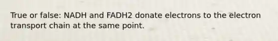 True or false: NADH and FADH2 donate electrons to <a href='https://www.questionai.com/knowledge/k57oGBr0HP-the-electron-transport-chain' class='anchor-knowledge'>the electron transport chain</a> at the same point.