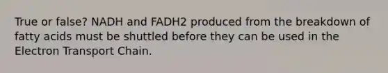 True or false? NADH and FADH2 produced from the breakdown of fatty acids must be shuttled before they can be used in the Electron Transport Chain.