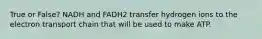 True or False? NADH and FADH2 transfer hydrogen ions to the electron transport chain that will be used to make ATP.