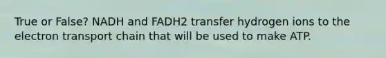 True or False? NADH and FADH2 transfer hydrogen ions to the electron transport chain that will be used to make ATP.