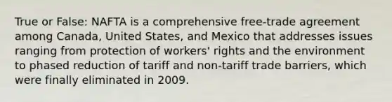 True or False: NAFTA is a comprehensive free-trade agreement among Canada, United States, and Mexico that addresses issues ranging from protection of workers' rights and the environment to phased reduction of tariff and non-tariff trade barriers, which were finally eliminated in 2009.