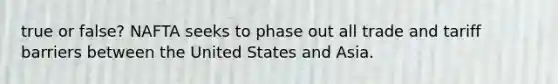 true or false? NAFTA seeks to phase out all trade and tariff barriers between the United States and Asia.