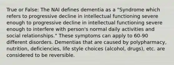 True or False: The NAI defines dementia as a "Syndrome which refers to progressive decline in intellectual functioning severe enough to progressive decline in intellectual functioning severe enough to interfere with person's normal daily activities and social relationships." These symptoms can apply to 60-90 different disorders. Dementias that are caused by polypharmacy, nutrition, deficiencies, life style choices (alcohol, drugs), etc. are considered to be reversible.