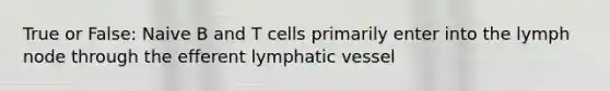 True or False: Naive B and T cells primarily enter into the lymph node through the efferent lymphatic vessel