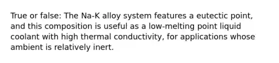 True or false: The Na-K alloy system features a eutectic point, and this composition is useful as a low-melting point liquid coolant with high thermal conductivity, for applications whose ambient is relatively inert.