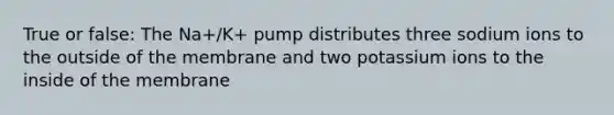 True or false: The Na+/K+ pump distributes three sodium ions to the outside of the membrane and two potassium ions to the inside of the membrane