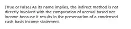 (True or False) As its name implies, the indirect method is not directly involved with the computation of accrual based net income because it results in the presentation of a condensed cash basis income statement.