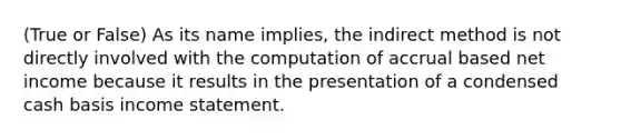 (True or False) As its name implies, the indirect method is not directly involved with the computation of accrual based net income because it results in the presentation of a condensed cash basis income statement.