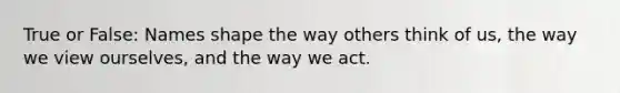 True or False: Names shape the way others think of us, the way we view ourselves, and the way we act.