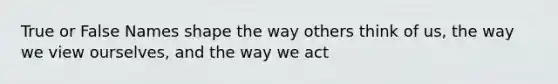 True or False Names shape the way others think of us, the way we view ourselves, and the way we act