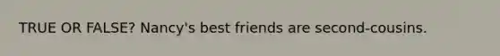 TRUE OR FALSE? Nancy's best friends are second-cousins.