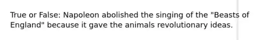 True or False: Napoleon abolished the singing of the "Beasts of England" because it gave the animals revolutionary ideas.