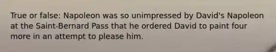 True or false: Napoleon was so unimpressed by David's Napoleon at the Saint-Bernard Pass that he ordered David to paint four more in an attempt to please him.