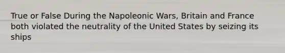 True or False During the Napoleonic Wars, Britain and France both violated the neutrality of the United States by seizing its ships