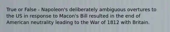 True or False - Napoleon's deliberately ambiguous overtures to the US in response to Macon's Bill resulted in the end of American neutrality leading to the War of 1812 with Britain.