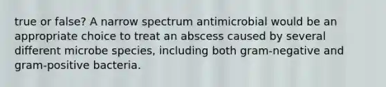 true or false? A narrow spectrum antimicrobial would be an appropriate choice to treat an abscess caused by several different microbe species, including both gram-negative and gram-positive bacteria.