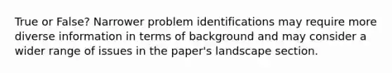 True or False? Narrower problem identifications may require more diverse information in terms of background and may consider a wider range of issues in the paper's landscape section.