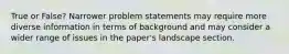 True or False? Narrower problem statements may require more diverse information in terms of background and may consider a wider range of issues in the paper's landscape section.