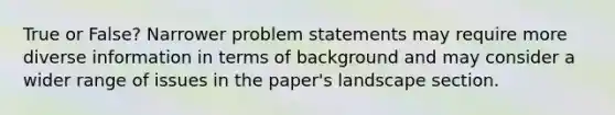 True or False? Narrower problem statements may require more diverse information in terms of background and may consider a wider range of issues in the paper's landscape section.