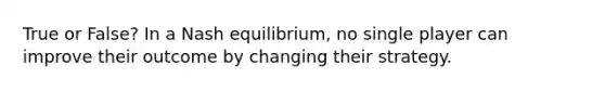 True or False? In a Nash equilibrium, no single player can improve their outcome by changing their strategy.