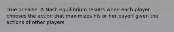 True or False: A Nash equilibrium results when each player chooses the action that maximizes his or her payoff given the actions of other players