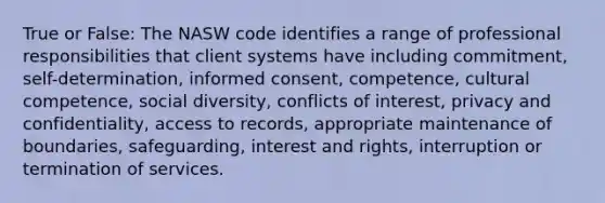 True or False: The NASW code identifies a range of professional responsibilities that client systems have including commitment, self-determination, informed consent, competence, cultural competence, social diversity, conflicts of interest, privacy and confidentiality, access to records, appropriate maintenance of boundaries, safeguarding, interest and rights, interruption or termination of services.