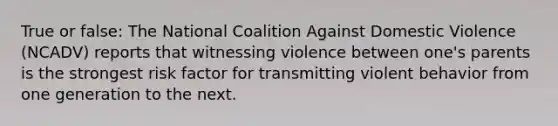 True or false: The National Coalition Against Domestic Violence (NCADV) reports that witnessing violence between one's parents is the strongest risk factor for transmitting violent behavior from one generation to the next.