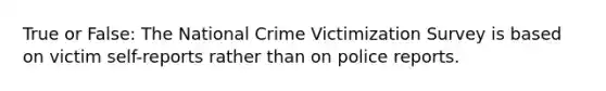 True or False: The National Crime Victimization Survey is based on victim self-reports rather than on police reports.