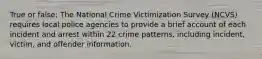 True or false: The National Crime Victimization Survey (NCVS) requires local police agencies to provide a brief account of each incident and arrest within 22 crime patterns, including incident, victim, and offender information.